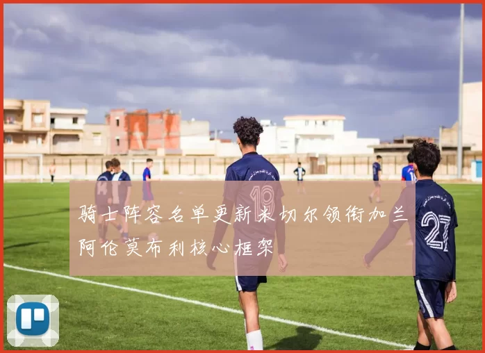 骑士阵容名单更新米切尔领衔加兰阿伦莫布利核心框架