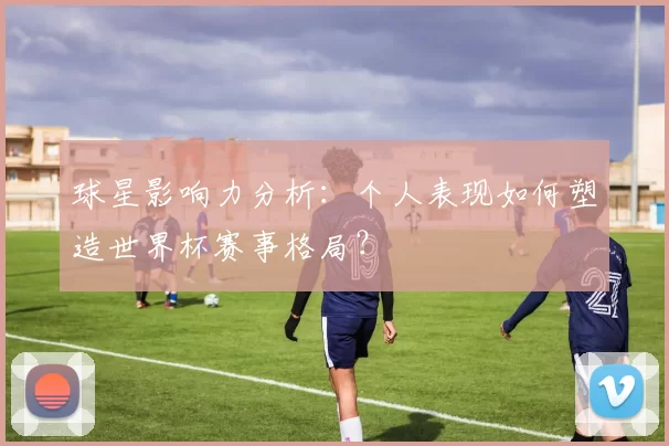 球星影响力分析:个人表现如何塑造世界杯赛事格局?