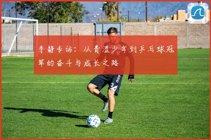 李静专访:从青涩少年到乒乓球冠军的奋斗与成长之路