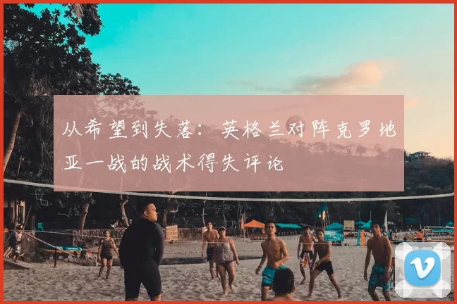从希望到失落:英格兰对阵克罗地亚一战的战术得失评论