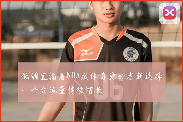 低调直播看NBA成体育爱好者新选择,平台流量持续增长