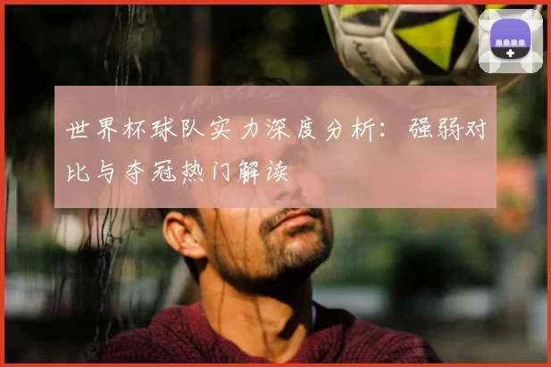 世界杯球队实力深度分析:强弱对比与夺冠热门解读