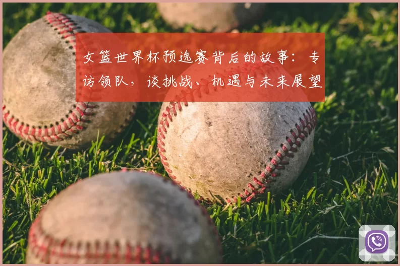 女篮世界杯预选赛背后的故事：专访领队，谈挑战、机遇与未来展望