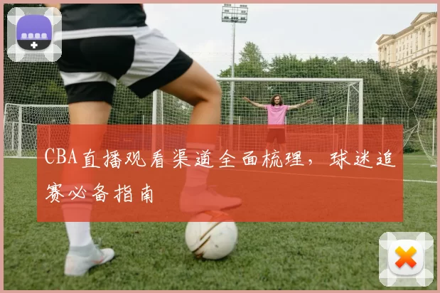 CBA直播观看渠道全面梳理,球迷追赛必备指南