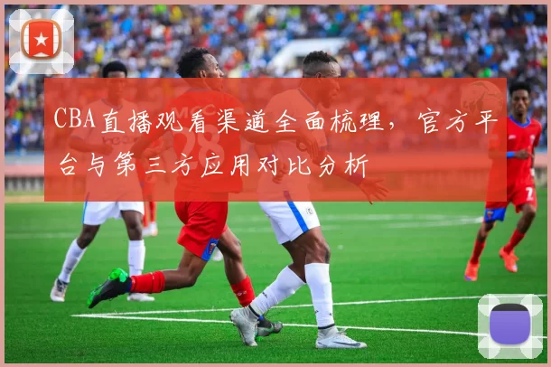 CBA直播观看渠道全面梳理,官方平台与第三方应用对比分析