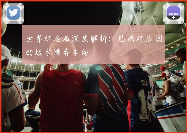 世界杯名局深度解析：巴西对法国的战术博弈专访