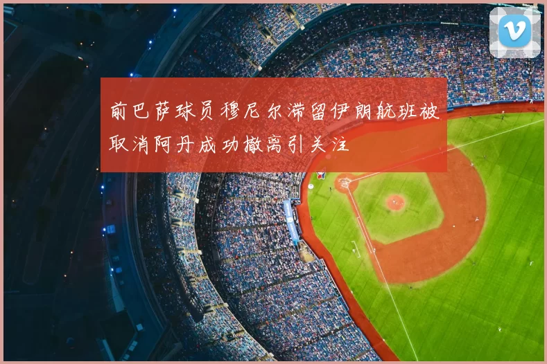 前巴萨球员穆尼尔滞留伊朗航班被取消阿丹成功撤离引关注
