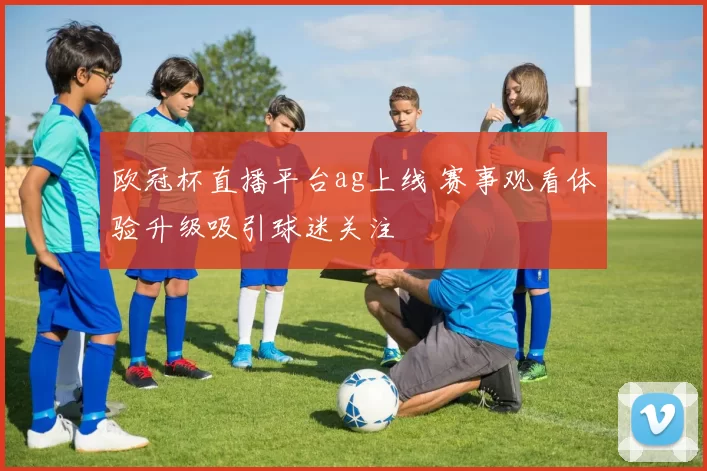 欧冠杯直播平台ag上线 赛事观看体验升级吸引球迷关注