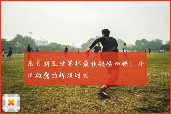 尼日利亚世界杯最佳战绩回顾:非洲雄鹰的辉煌时刻