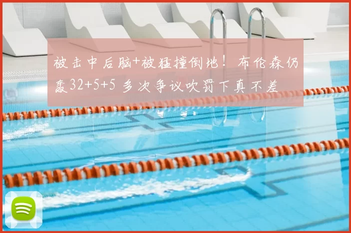 被击中后脑+被猛撞倒地!布伦森仍轰32+5+5 多次争议吹罚下真不差