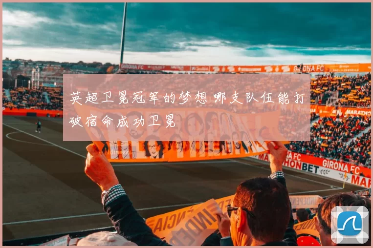 英超卫冕冠军的梦想 哪支队伍能打破宿命成功卫冕