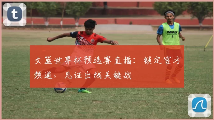 女篮世界杯预选赛直播:锁定官方频道,见证出线关键战