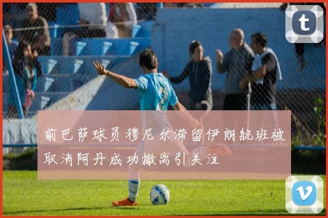前巴萨球员穆尼尔滞留伊朗航班被取消阿丹成功撤离引关注