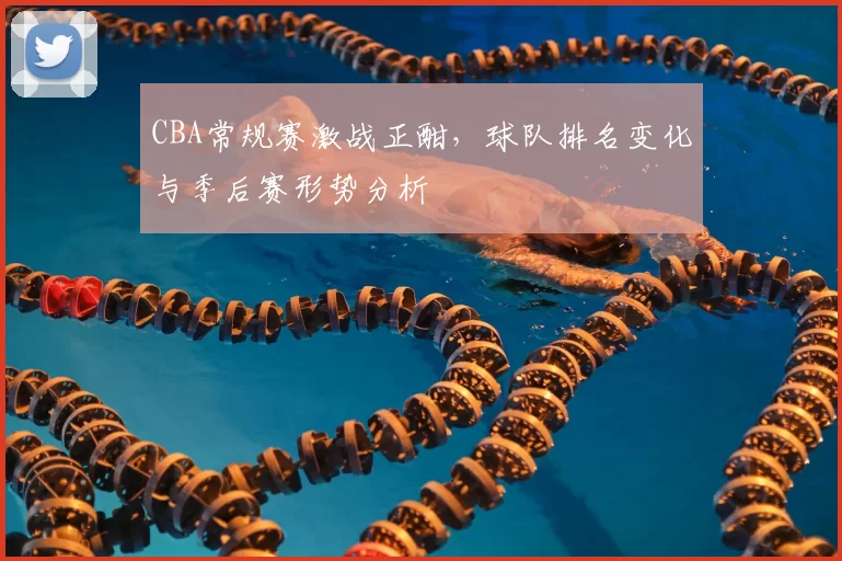 CBA常规赛激战正酣，球队排名变化与季后赛形势分析