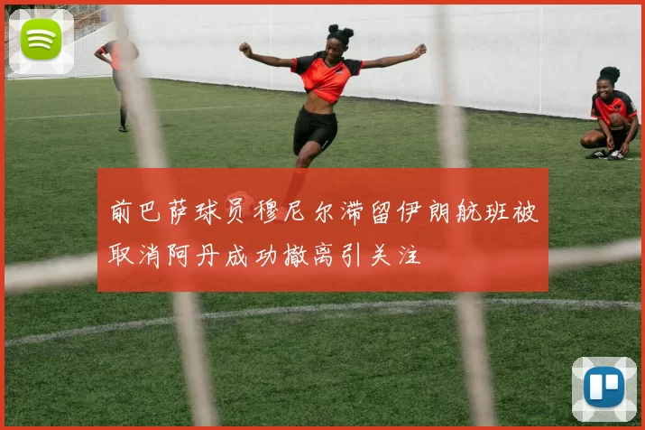 前巴萨球员穆尼尔滞留伊朗航班被取消阿丹成功撤离引关注