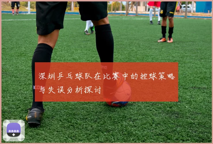 深圳乒乓球队在比赛中的控球策略与失误分析探讨