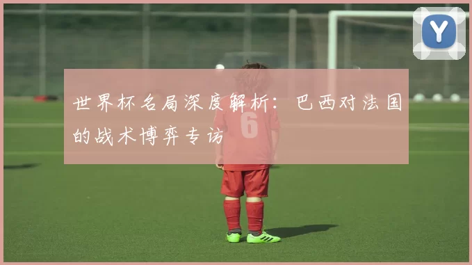 世界杯名局深度解析:巴西对法国的战术博弈专访