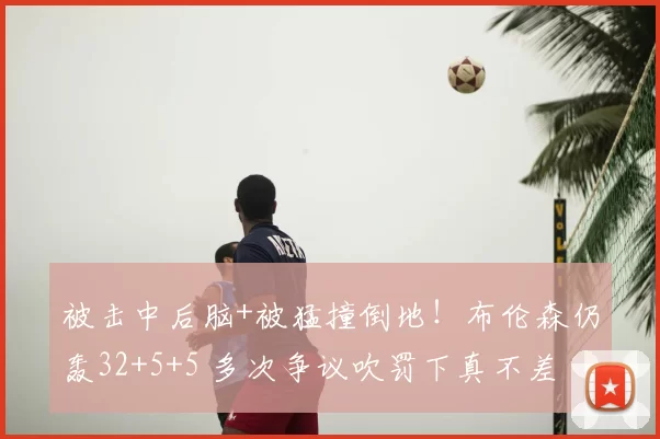 被击中后脑+被猛撞倒地!布伦森仍轰32+5+5 多次争议吹罚下真不差