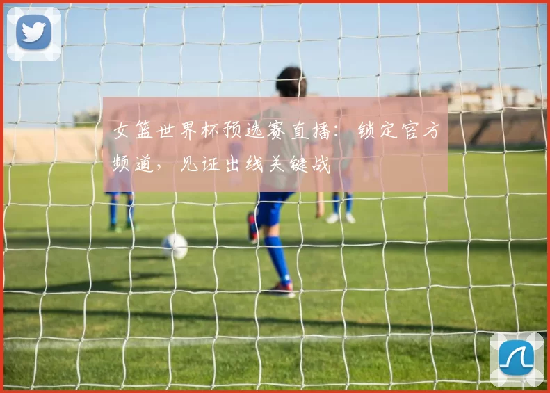 女篮世界杯预选赛直播:锁定官方频道,见证出线关键战