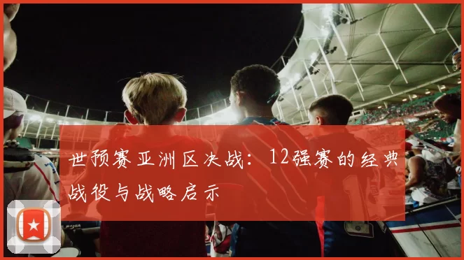 世预赛亚洲区决战：12强赛的经典战役与战略启示