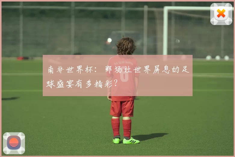 南非世界杯:那场让世界屏息的足球盛宴有多精彩?