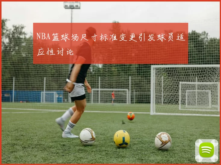 NBA篮球场尺寸标准变更引发球员适应性讨论