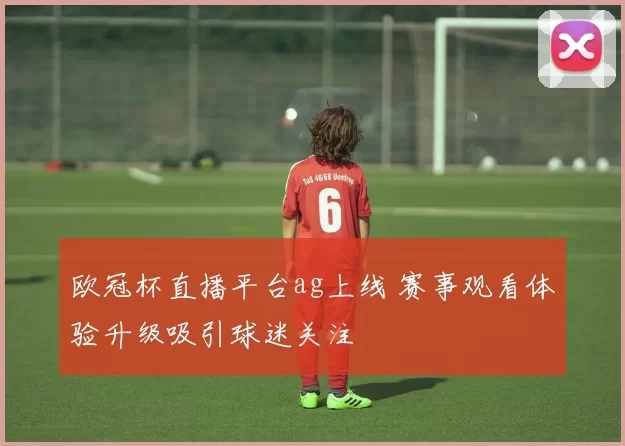欧冠杯直播平台ag上线 赛事观看体验升级吸引球迷关注