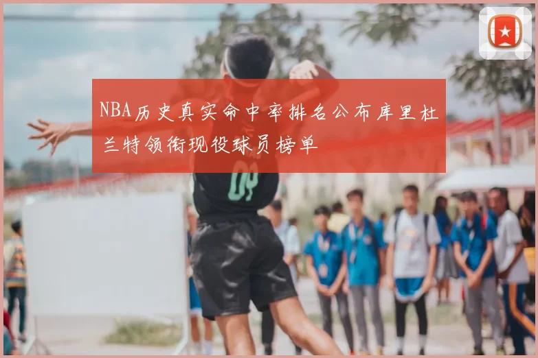 NBA历史真实命中率排名公布库里杜兰特领衔现役球员榜单