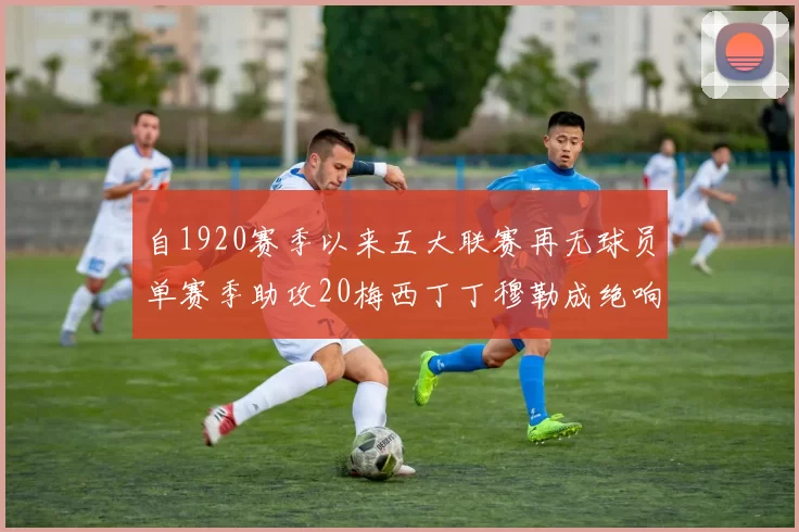 自1920赛季以来五大联赛再无球员单赛季助攻20梅西丁丁穆勒成绝响