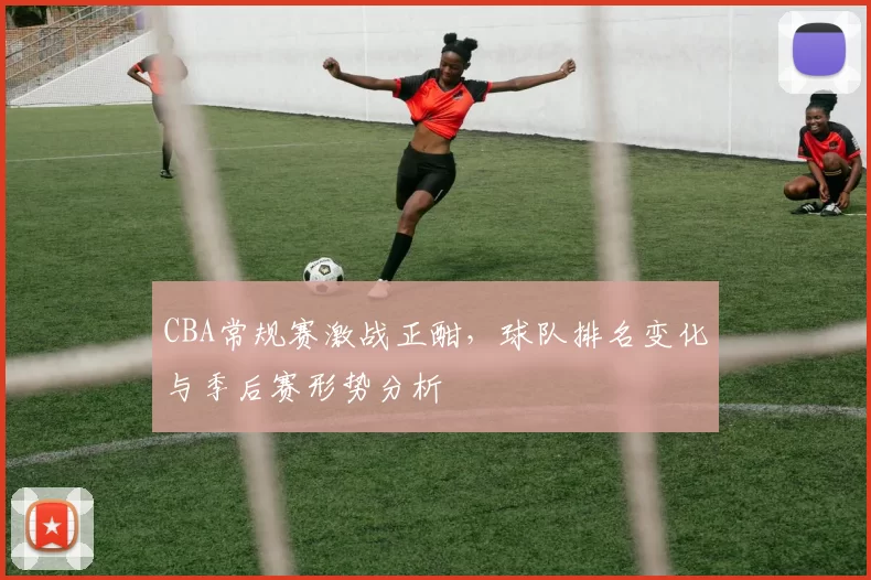 CBA常规赛激战正酣,球队排名变化与季后赛形势分析