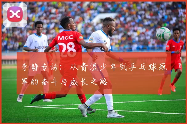 李静专访:从青涩少年到乒乓球冠军的奋斗与成长之路