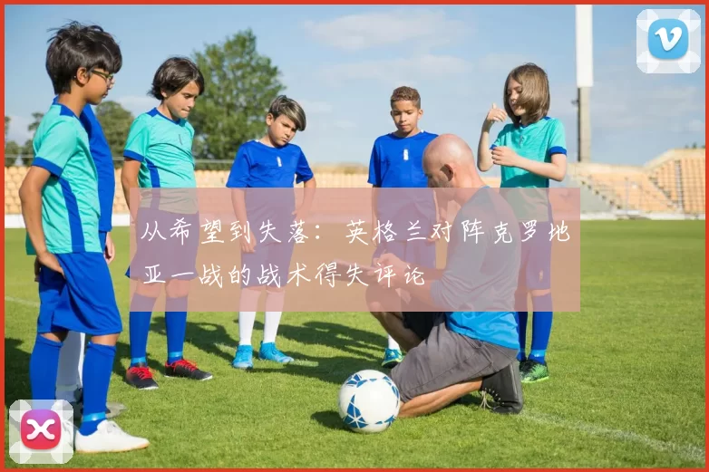 从希望到失落:英格兰对阵克罗地亚一战的战术得失评论