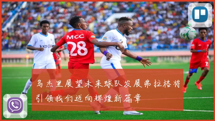 乌杰里展望未来球队发展弗拉格将引领我们迈向辉煌新篇章