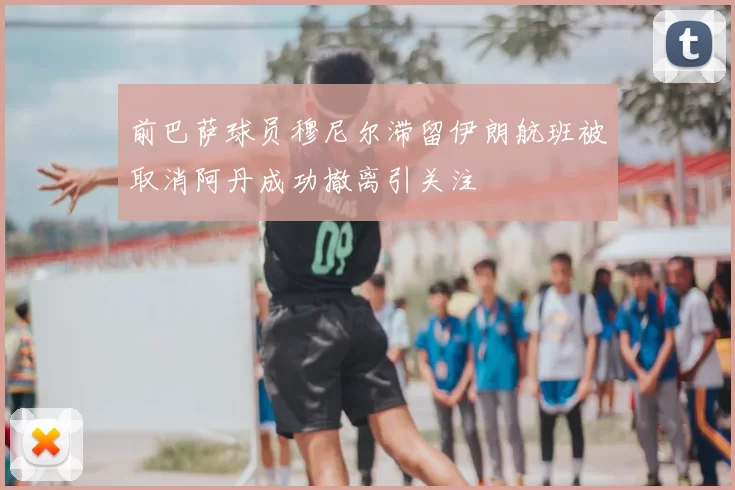 前巴萨球员穆尼尔滞留伊朗航班被取消阿丹成功撤离引关注