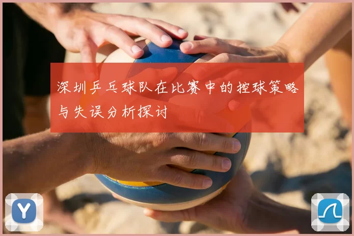深圳乒乓球队在比赛中的控球策略与失误分析探讨