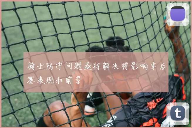 骑士防守问题亟待解决将影响季后赛表现和前景