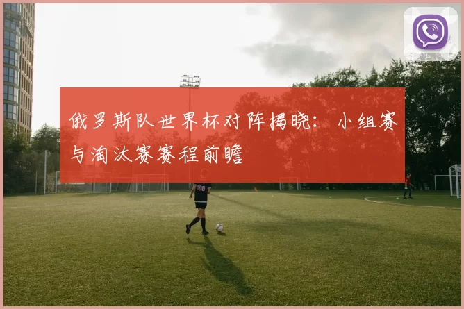 俄罗斯队世界杯对阵揭晓:小组赛与淘汰赛赛程前瞻