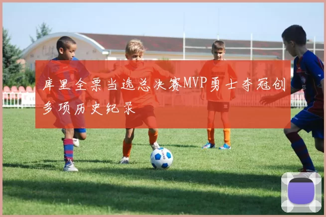 库里全票当选总决赛MVP勇士夺冠创多项历史纪录