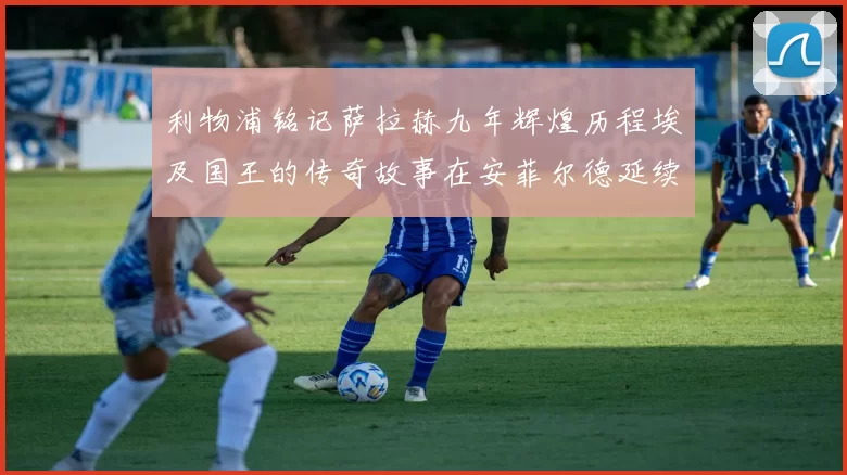 利物浦铭记萨拉赫九年辉煌历程埃及国王的传奇故事在安菲尔德延续