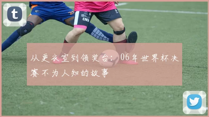 从更衣室到领奖台:06年世界杯决赛不为人知的故事