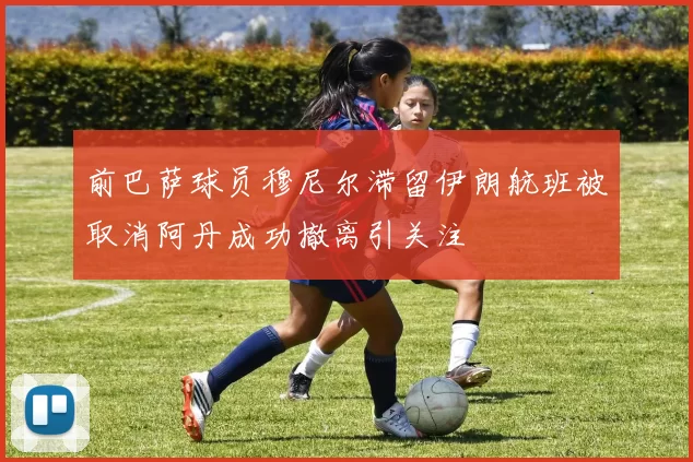 前巴萨球员穆尼尔滞留伊朗航班被取消阿丹成功撤离引关注