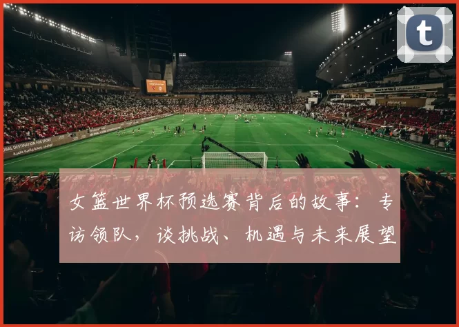 女篮世界杯预选赛背后的故事:专访领队,谈挑战、机遇与未来展望