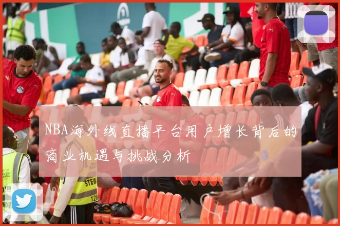 NBA海外线直播平台用户增长背后的商业机遇与挑战分析