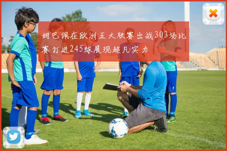姆巴佩在欧洲五大联赛出战303场比赛打进245球展现超凡实力