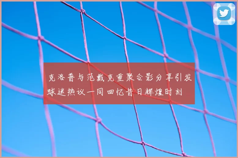 克洛普与范戴克重聚合影分享引发球迷热议一同回忆昔日辉煌时刻