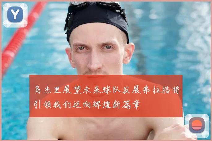 乌杰里展望未来球队发展弗拉格将引领我们迈向辉煌新篇章