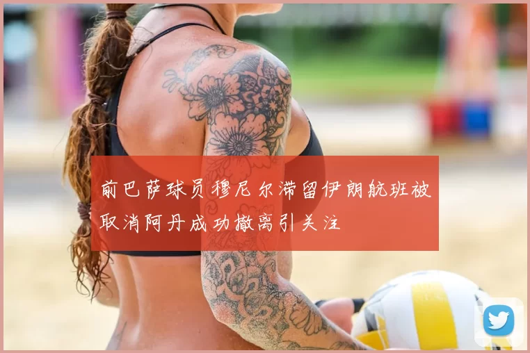 前巴萨球员穆尼尔滞留伊朗航班被取消阿丹成功撤离引关注
